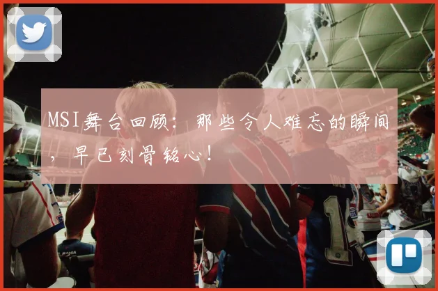 MSI舞台回顾：那些令人难忘的瞬间，早已刻骨铭心！