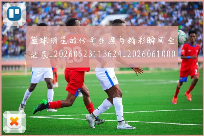 篮球明星的传奇生涯与精彩瞬间全记录_20260523113624_20260610000931