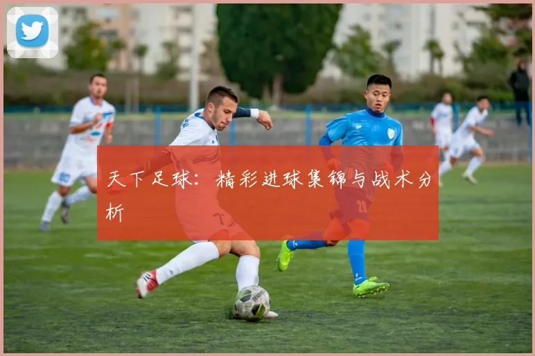 天下足球：精彩进球集锦与战术分析