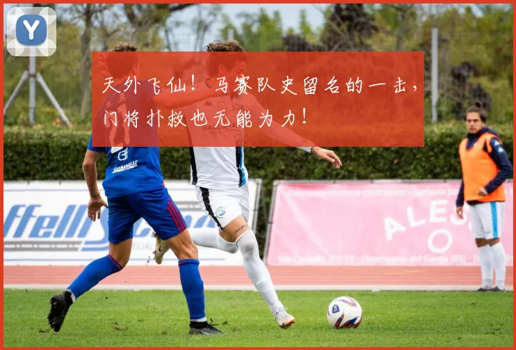 天外飞仙!马赛队史留名的一击,门将扑救也无能为力!