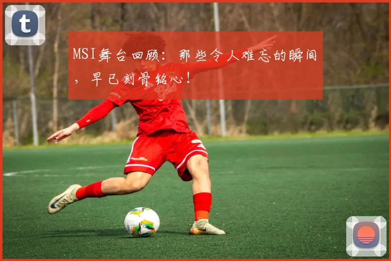 MSI舞台回顾:那些令人难忘的瞬间,早已刻骨铭心!