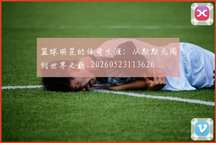 篮球明星的传奇生涯：从默默无闻到世界之巅_20260523113626