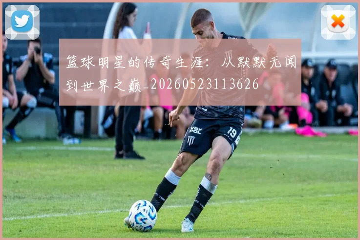 篮球明星的传奇生涯:从默默无闻到世界之巅_20260523113626